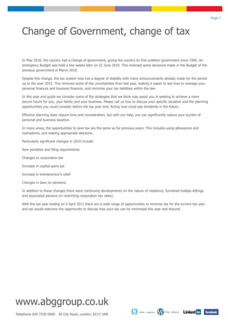 Page 1



   Change of Government, change of tax

   In May 2010, the country had a change of government, giving the country its first coalition government since 1945. An
   emergency Budget was held a few weeks later on 22 June 2010. This reversed some decisions made in the Budget of the
   previous government in March 2010.

   Despite this change, the tax system now has a degree of stability with many announcements already made for the period
   up to the year 2015. This removes some of the uncertainties from last year, making it easier to see how to manage your
   personal finances and business finances, and minimise your tax liabilities within the law.

   In this year end guide we consider some of the strategies that we think may assist you in seeking to achieve a more
   secure future for you, your family and your business. Please call us now to discuss your specific situation and the planning
   opportunities you could consider before the tax year end. Acting now could pay dividends in the future.

   Effective planning does require time and consideration, but with our help, you can significantly reduce your burden of
   personal and business taxation.

   In many areas, the opportunities to save tax are the same as for previous years. This includes using allowances and
   exemptions, and making appropriate elections.

   Particularly significant changes in 2010 include:

   New penalties and filing requirements

   Changes to corporation tax

   Increase in capital gains tax

   Increase in entrepreneur’s relief

   Changes in laws on pensions

   In addition to these changes there were continuing developments on the nature of residence, furnished holiday lettings
   and associated persons (in restricting corporation tax rates).

   With the tax year ending on 5 April 2011 there are a wide range of opportunities to minimse tax for the current tax year
   and we would welcome the opportunity to discuss how your tax can be minimised this year and beyond.




www.abggroup.co.uk
                                                                                Twitter - abggroup   Blog - abggroup
Telephone 020 7330 0000 30 City Road, London, EC1Y 2AB
 