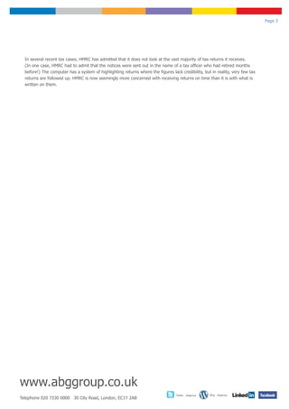 Page 3




  In several recent tax cases, HMRC has admitted that it does not look at the vast majority of tax returns it receives.
  (In one case, HMRC had to admit that the notices were sent out in the name of a tax officer who had retired months
  before!) The computer has a system of highlighting returns where the figures lack credibility, but in reality, very few tax
  returns are followed up. HMRC is now seemingly more concerned with receiving returns on time than it is with what is
  written on them.




www.abggroup.co.uk
                                                                                  Twitter - abggroup   Blog - abggroup
Telephone 020 7330 0000 30 City Road, London, EC1Y 2AB
 