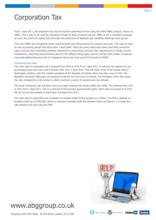 Page 4


   Corporation Tax
   From 1 April 2011, all corporation tax returns must be submitted on-line using the Inline XBRL protocol, known as
   iXBRL. This is also to be used by Companies House for filing of annual returns. iXBRL is not a computer language
   as such, but a form of coding that will make the production of statistics and credibility checking much quicker.

   This year HMRC and Companies House launched their joint filing service for company accounts. This may be used
   for any accounting period that starts after 5 April 2008. There are some restrictions when joint filing cannot be
   used, such as when submitting cashflow statement or where there are prior year adjustments or foreign income
   transactions. Joint filing does however allow for the different filing dates, and for the fact that smaller companies
   may send abbreviated accounts to Companies House but must send full accounts to HMRC.

   Corporation tax rates
   The main rate of corporation tax is reduced from 28% to 27% from 1 April 2011. It will then be reduced by one
   percentage point each year until it reaches 24% from 1 April 2014. This will make it one of the lowest rates in
   developed countries, with the notable exception of the Republic of Ireland where the rate is just 12.5%. The
   Republic’s economic difficulties are leading to calls for this rate to be increased. The European Union also wants
   the rate increased to a rate similar to other countries’, a policy its government has refused.

   The small companies rate has been more accurately renamed the small profits rate (SPR). This reduces from 21%
   to 20% from 1 April 2011. This is a reversal of the previous government’s policy which was to increase it to 22%.
   We do not yet have details of what rates will apply from 2012.

   The main rate of corporation tax is payable on taxable profits if they exceed £1.5 million. The SPR is payable on
   taxable profits up to £300,000. Where a company’s taxable profit lies between these two figures, it is taxed at a
   rate between the main rate and SPR.




www.abggroup.co.uk
                                                                                  Twitter - abggroup   Blog - abggroup
Telephone 020 7330 0000 30 City Road, London, EC1Y 2AB
 
