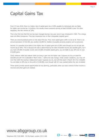 Page 5




    Capital Gains Tax

    From 23 June 2010, there is a higher rate of capital gains tax of 28% payable by individuals who are liable
    for higher rate income tax. In practice, this usually means someone earning at least £44,000 a year. For other
    taxpayers, the rate remains at 18%.

    This is the first time that this tax has been changed during a tax year since it was introduced in 1965. This change
    does not affect companies. They pay corporation tax on their chargeable (capital) gains.

    There are several practical points to note about this tax. First, most capital gains suffer no tax at all. There is an
    annual exemption of £10,100, plus another £6,000 for chattels (moveable personal property such as pictures).

    Second, it is possible to be liable to the higher rate of capital gains tax of 28% even though you do not pay any
    income tax at 40%. This is because the rate is determined by the total of taxable income plus taxable gains. So if
    you have £35,000 of taxable income and £10,000 of taxable capital gains, you are liable to pay 28% tax on your
    £10,000 gains.

    Third, holdover relief and rollover relief can bring a gain into the higher rate. Suppose you buy an asset for
    £50,000 and sell it for £100,000 in March 2010 — before the rate change. Under certain conditions, you may roll
    over that relief into buying a replacement asset. Suppose you do, and sell that asset in March 2011 for £150,000.
    You are liable to 28% tax on the profit of £100,000, even though half of it was realised before the rate increased.

    These points provide several opportunities for tax planning, particularly when you have control of when income is
    received and when gains are realised.




www.abggroup.co.uk
                                                                                   Twitter - abggroup   Blog - abggroup
Telephone 020 7330 0000 30 City Road, London, EC1Y 2AB
 