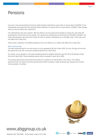 Page 7



 Pensions

 Last year, it was announced that income tax relief would be restricted to anyone with an income above £150,000. It was
 subsequently announced that this would be further restricted for anyone with an income above £130,000. These changes
 were to come into effect from 6 April 2011.

 The mathematical rules were complex. After the election, the new government decided to change the rules while still
 protecting the revenue from the tax change. This was done by reducing the annual limit from £255,000 to £50,000. This
 means that taxpayers still receive full income tax relief on pension contributions up to £50,000 a year. These rules come
 into effect from 6 April 2011.

 There is also a reduction in the lifetime allowance from £1.8 million to £1.5 million with effect from 6 April 2012.

 State retirement age
 The state retirement age for men and women is to be equalised at 66 from 6 April 2020. For men, the age will rise from
 the present 65 to 66 over a two-year transitional period from 6 April 2018.

 For women, we are already in a ten-year transitional period to equalise retirement age from 60 to 65 between 6 April
 2010 and 6 April 2020. These transitional period will be increased to reach 66 by 2020.

 The previous government announced further plans for increases to 67 and 68 later in the century. The coalition
 government has not made any announcements about further increases in state retirement age, though such increase
 remain possible, if not likely.




www.abggroup.co.uk
                                                                                  Twitter - abggroup   Blog - abggroup
Telephone 020 7330 0000 30 City Road, London, EC1Y 2AB
 