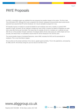 Page 8



 PAYE Proposals

 For PAYE, a consultation paper was published this year proposing two possible changes to the system. The first is Real
 Time Information (RTI). Although this is just a proposal at the moment, subsequent announcements about social security
 payments have assumed that RTI will be introduced. So it may be advisable to prepare for it now.

 RTI basically requires an employer to provide full details for each employee every time a monthly or quarterly PAYE
 payment is made. At present, the tax collected is handed over every month or quarter, but details of employees are made
 once a year after the tax year has ended. This means that, for example, the tax on a company car is collected one year
 after the car is first provided. Prompter submission of employee details will also make paying tax credits simpler and more
 accurate, and reduce fraud. It is advisable to assume that RTI will be introduced in the next few years.

 The second possible change is Centralised Deductions, where HMRC calculates the PAYE and NI automatically for
 employers. This is much less likely to happen.

 We can advise on the prompt submission of tax returns, appeals against penalties, Time to Pay applications, and preparing
 for iXBRL and RTI. We will also arrange for your tax returns to be filed in time.




www.abggroup.co.uk
                                                                                 Twitter - abggroup   Blog - abggroup
Telephone 020 7330 0000 30 City Road, London, EC1Y 2AB
 
