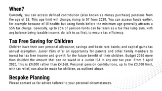 When?
Currently, you can access defined contribution (also known as money purchase) pensions from
the age of 55. This age limit will change, rising to 57 from 2028. You can access funds earlier,
for example because of ill health: but using funds before the minimum age generally attracts a
55% tax charge. Generally, up to 25% of pension funds can be taken as a tax free lump sum, with
any balance being taxable income: do talk to us first, to ensure tax efficiency.
Tax Free Saving for Children
Children have their own personal allowance; savings and basic rate bands; and capital gains tax
annual exemption. Junior ISAs offer an opportunity for parents and other family members to
invest for tax free income and growth for the future benefit of their children. Budget 2020 more
than doubled the amount that can be saved in a Junior ISA in any one tax year. From 6 April
2020, this is £9,000 rather than £4,368. Personal pension contributions, up to the £3,600 limit,
with tax relief, can also be made for children, as outlined above.
Please contact us for advice tailored to your personal circumstances.
Bespoke Planning
 