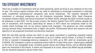TAX EFFICIENT INVESTMENTS
There are a number of investments with tax relief pertaining, which we bring to your attention at this time
of year. The venture capital schemes offer tax relief to individuals to encourage investment in relatively
newly established entrepreneurial companies and social enterprises. The schemes designed for
investment in individual enterprises are the Enterprise Investment Scheme (EIS), Seed Enterprise
Investment Scheme (SEIS), and Social Investment Tax Relief (SITR), although the latter currently stands to
be withdrawn in April 2021. For the private investor, the Venture Capital Trust (VCT) scheme spreads the
risk of investment, with investors subscribing for shares in VCTs which are companies listed on the
London Stock Exchange and run by venture capital fund managers. The generous tax relief available
accrues because these investments have a higher risk profile. Professional advice and research into the
specifics of any proposed investment are therefore important.
Both EIS and SEIS provide income tax relief on new equity investment in qualifying unquoted trading
companies. For EIS, it’s 30% relief on investments of up to £1 million, and £2 million, if at least £1 million
of this is invested in knowledge-intensive companies. For SEIS, up to 50% relief on investments up to
£100,000. CGT exemption is given on qualifying shares held for at least three years. Capital gains realised
on the sale of any chargeable asset, including quoted shares and holiday homes, can be deferred where
gains are reinvested in EIS shares. If shares are disposed of at a loss, Share Loss Relief may be available,
and we should be pleased to advise further here.
 