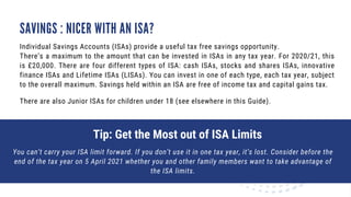 SAVINGS : NICER WITH AN ISA?
Individual Savings Accounts (ISAs) provide a useful tax free savings opportunity.
There’s a maximum to the amount that can be invested in ISAs in any tax year. For 2020/21, this
is £20,000. There are four different types of ISA: cash ISAs, stocks and shares ISAs, innovative
finance ISAs and Lifetime ISAs (LISAs). You can invest in one of each type, each tax year, subject
to the overall maximum. Savings held within an ISA are free of income tax and capital gains tax.
There are also Junior ISAs for children under 18 (see elsewhere in this Guide).
Tip: Get the Most out of ISA Limits
You can’t carry your ISA limit forward. If you don’t use it in one tax year, it’s lost. Consider before the
end of the tax year on 5 April 2021 whether you and other family members want to take advantage of
the ISA limits.
 