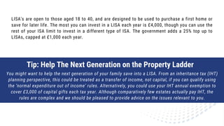 LISA's are open to those aged 18 to 40, and are designed to be used to purchase a first home or
save for later life. The most you can invest in a LISA each year is £4,000, though you can use the
rest of your ISA limit to invest in a different type of ISA. The government adds a 25% top up to
LISAs, capped at £1,000 each year.
Tip: Help The Next Generation on the Property Ladder
You might want to help the next generation of your family save into a LISA. From an inheritance tax (IHT)
planning perspective, this could be treated as a transfer of income, not capital, if you can qualify using
the ‘normal expenditure out of income’ rules. Alternatively, you could use your IHT annual exemption to
cover £3,000 of capital gifts each tax year. Although comparatively few estates actually pay IHT, the
rules are complex and we should be pleased to provide advice on the issues relevant to you.
 