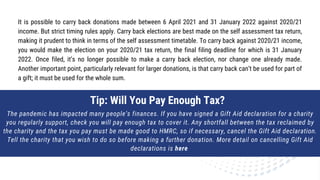 It is possible to carry back donations made between 6 April 2021 and 31 January 2022 against 2020/21
income. But strict timing rules apply. Carry back elections are best made on the self assessment tax return,
making it prudent to think in terms of the self assessment timetable. To carry back against 2020/21 income,
you would make the election on your 2020/21 tax return, the final filing deadline for which is 31 January
2022. Once filed, it’s no longer possible to make a carry back election, nor change one already made.
Another important point, particularly relevant for larger donations, is that carry back can’t be used for part of
a gift; it must be used for the whole sum.
The pandemic has impacted many people’s finances. If you have signed a Gift Aid declaration for a charity
you regularly support, check you will pay enough tax to cover it. Any shortfall between the tax reclaimed by
the charity and the tax you pay must be made good to HMRC, so if necessary, cancel the Gift Aid declaration.
Tell the charity that you wish to do so before making a further donation. More detail on cancelling Gift Aid
declarations is here
Tip: Will You Pay Enough Tax?
 