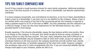 TIPS FOR FAMILY COMPANIES NOW
Covid-19 has created a tough business climate for many family companies. Additional problems
may arise if the loan account of a director, who is also a shareholder, has become substantially
overdrawn.
If a close company (essentially, one controlled by its directors, or by five or fewer shareholders),
makes a loan to a shareholder, it can give rise to a tax liability for the company. Where a loan is
not settled within nine months of the end of the accounting period, the company is required to
make a payment equal to 32.5% of the loan to HMRC. You may sometimes see this referred to as
a s455 tax charge. A loan can also have implications for the individual director, too, with a
possible benefit in kind charge.
Broadly speaking, if the director-shareholder repays the loan balance within nine months, there
is no charge on the company. In the past, this would usually be done by voting a dividend, or
paying a bonus to clear the loan account. This year, many companies may find it difficult to do
so. A director-shareholder may be tempted to take on short term credit, using it to repay the
overdrawn balance on the loan account; the company would then provide another loan, shortly
after the nine-month date, to facilitate repayment of the short term credit. However, complex
anti-avoidance rules exist to catch arrangements like this. If you are concerned whether the tax
charge could apply to your company, please do talk to us.
 