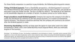 For those family companies in a position to pay dividends, the following planning points remain:
Timing of dividend payments: From a shareholder perspective, a dividend payment in excess of
the Dividend Allowance (DA), delayed until after the end of the tax year on 5 April, can provide an
extra year to pay any further tax due. The DA is £2,000 for 2020/21. The deferral of tax liabilities
on the shareholder depends on a number of factors. Do please contact us for further advice.
Proper procedures around dividend payments: Company law requires the company to be able to
justify any distribution by reference to the last annual accounts, or in certain circumstances,
interim accounts. The directors should be satisfied that the company will continue to be solvent
after the dividend payment is made.
Structuring shareholding carefully can keep open the option to claim what used to be called
Entrepreneurs’ Relief, and is now called Business Asset Disposal Relief, when you eventually
dispose of the business.
Disclaimer - for information of users: This Briefing is published for the information of clients. It provides only an overview of the
regulations in force at the date of publication and no action should be taken without consulting the detailed legislation or seeking
professional advice. No responsibility for loss occasioned by any person acting or refraining from action as a result of the material
contained in this Briefing can be accepted by the authors or the firm.
 