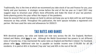 Traditionally, this is the time at which we recommend you take stock of tax and finance for you, your
family and your business. A strategic review before the end of the tax year on 5 April 2021 may
suggest ways to structure your affairs more efficiently and make the most of your tax position.
Some planning points this year reflect the impact of the pandemic.
lease be assured that we are always on hand to advise and keep you up to date with tax and finance
measures as they unfold. Throughout this publication, the term spouse includes a registered civil
partner. We have used the rates and allowances for 2020/21.
With devolved powers, tax rates and bands can now vary across the UK. For England, Northern
Ireland and Wales, click here to see . Although the Welsh Government has powers to set different
rates of income tax, it has maintained the same rates as England and Northern Ireland. For Scotland,
please refer here. Additional rate tax is payable on taxable income over £150,000 for all UK
residents. It is paid at 46% in Scotland (‘top rate’ tax) and 45% in the rest of the UK.
TAX RATES AND BANDS
 
