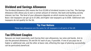 Dividend and Savings Allowance
The Dividend Allowance (DA) means the first £2,000 of dividend income is tax free. The Savings
Allowance (SA) allows you to earn a certain amount of interest, like bank and building society
interest, tax free. The level of your allowance depends on which income tax band you are in.
Basic rate taxpayers can get up to £1,000, and higher rate taxpayers up to £500. Additional rate
taxpayers do not qualify for the SA.
Tax Efficient Couples
Spouses are taxed separately, each having their own allowances, tax rates and bands. Aim to
use the personal allowance, SA and DA for each of you, if possible. If one of you pays tax at
higher or additional rate, and the other at basic rate, effecting this type of planning successfully
can be particularly beneficial.
Tip: Four Nations
These two allowances are the same for UK taxpayers in all parts of the UK.
 