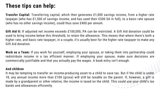 These tips can help:
Transfer Capital: Transferring capital, which then generates £1,000 savings income, from a higher rate
taxpayer (who has £1,500 of savings income, and has used their £500 SA in full), to a basic rate spouse
(who has no other savings income), could thus save £400 per annum.
Gift Aid It: If adjusted net income exceeds £100,000, PA can be restricted. A Gift Aid donation could be
used to bring income below this threshold, to retain the allowance. This means that where there’s both a
higher rate, and basic rate taxpayer, in a couple, it’s usually best for the higher rate taxpayer to make any
Gift Aid donation.
Work as a Team: If you work for yourself, employing your spouse, or taking them into partnership could
redistribute income in a tax efficient manner. If employing your spouse, make sure decisions are
commercially justifiable and that you actually pay the wages. A book entry isn’t enough.
And children
It may be tempting to transfer an income-producing asset to a child to save tax. But if the child is under
18, any annual income more than £100 (gross) will still be taxable on the parent. If, however, a gift is
made by a grandparent or other relative, the income is taxed on the child. This could use your child’s tax
bands and allowances efficiently.
 