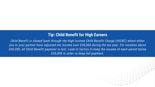 Tip: Child Benefit for High Earners
Child Benefit is clawed back through the High Income Child Benefit Charge (HICBC) where either
you or your partner have adjusted net income over £50,000 during the tax year. For incomes above
£60,000, all Child Benefit payment is lost. Look to tactics to keep the income of each parent below
£50,000 in order to keep full payment.
 