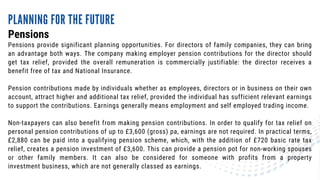 Pensions provide significant planning opportunities. For directors of family companies, they can bring
an advantage both ways. The company making employer pension contributions for the director should
get tax relief, provided the overall remuneration is commercially justifiable: the director receives a
benefit free of tax and National Insurance.
Pension contributions made by individuals whether as employees, directors or in business on their own
account, attract higher and additional tax relief, provided the individual has sufficient relevant earnings
to support the contributions. Earnings generally means employment and self employed trading income.
Non-taxpayers can also benefit from making pension contributions. In order to qualify for tax relief on
personal pension contributions of up to £3,600 (gross) pa, earnings are not required. In practical terms,
£2,880 can be paid into a qualifying pension scheme, which, with the addition of £720 basic rate tax
relief, creates a pension investment of £3,600. This can provide a pension pot for non-working spouses
or other family members. It can also be considered for someone with profits from a property
investment business, which are not generally classed as earnings.
Pensions
PLANNING FOR THE FUTURE
 