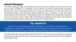 The annual allowance (AA) is the maximum you can pay into a pension in the tax year and still
get tax relief. In 2020/21, it is £40,000. It can be lower if you have already flexibly accessed a
pension pot or have a high income (below). It’s not a per scheme limit, so if you have more than
one pension scheme, any contribution made, whether by you, an employer, or any other party,
counts towards the overall limit. Contributions above the £40,000 AA are potentially charged to
tax as the top slice of your income. Most individuals and employers take steps to limit pension
saving to keep below the AA, rather than fall within the charging regime.
Annual Allowance
Tip: unused AA
If you want to make significant pension contributions in one tax year, but made smaller
contributions in earlier years, the rules around carry forward of unused AA may work for you. They
have particular potential if you are self-employed and earnings vary significantly year on year.
The rules mean you can contribute more than the AA in the tax year and still get tax relief by
accessing any unused AA for the previous three years, starting with the earliest. We are happy to
advise further here.
 