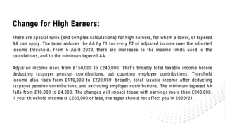 Change for High Earners:
There are special rules (and complex calculations) for high earners, for whom a lower, or tapered
AA can apply. The taper reduces the AA by £1 for every £2 of adjusted income over the adjusted
income threshold. From 6 April 2020, there are increases to the income limits used in the
calculations, and to the minimum tapered AA.
Adjusted income rises from £150,000 to £240,000. That’s broadly total taxable income before
deducting taxpayer pension contributions, but counting employer contributions. Threshold
income also rises from £110,000 to £200,000: broadly, total taxable income after deducting
taxpayer pension contributions, and excluding employer contributions. The minimum tapered AA
falls from £10,000 to £4,000. The changes will impact those with earnings more than £300,000.
If your threshold income is £200,000 or less, the taper should not affect you in 2020/21.
 