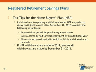 Registered Retirement Savings Plans

        Tax Tips for the Home Buyers’ Plan (HBP)
            Individuals contemplating a withdrawal under HBP may wish to
             delay participation until after December 31, 2012 to obtain the
             following advantages:
              - Extended time period for purchasing a new home
              - Extended time period for first repayment by an additional year
              - Allows an increased period in which multiple withdrawals can
                be made
          If HBP withdrawal are made in 2012, ensure all
             withdrawals are made by December 31st 2012.




10
 
