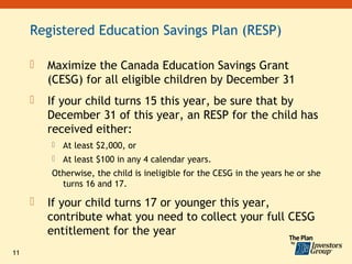 Registered Education Savings Plan (RESP)

        Maximize the Canada Education Savings Grant
         (CESG) for all eligible children by December 31
        If your child turns 15 this year, be sure that by
         December 31 of this year, an RESP for the child has
         received either:
            At least $2,000, or
            At least $100 in any 4 calendar years.
         Otherwise, the child is ineligible for the CESG in the years he or she
           turns 16 and 17.

        If your child turns 17 or younger this year,
         contribute what you need to collect your full CESG
         entitlement for the year
11
 