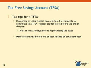 Tax-Free Savings Account (TFSA)

        Tax tips for a TFSA
            If planning on using current non-registered investments to
             contribute to a TFSA - trigger capital losses before the end of
             the year
              - Wait at least 30 days prior to repurchasing the asset

            Make withdrawals before end of year instead of early next year




12
 
