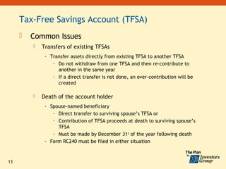 Tax-Free Savings Account (TFSA)
        Common Issues
            Transfers of existing TFSAs
              - Transfer assets directly from existing TFSA to another TFSA
                 – Do not withdraw from one TFSA and then re-contribute to
                   another in the same year
                 – If a direct transfer is not done, an over-contribution will be
                   created

            Death of the account holder
              - Spouse-named beneficiary
                 – Direct transfer to surviving spouse’s TFSA or
                 – Contribution of TFSA proceeds at death to surviving spouse’s
                   TFSA
                 – Must be made by December 31st of the year following death
              - Form RC240 must be filed in either situation



13
 
