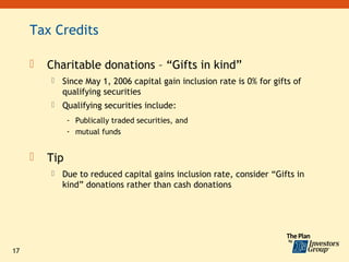 Tax Credits

        Charitable donations – “Gifts in kind”
            Since May 1, 2006 capital gain inclusion rate is 0% for gifts of
             qualifying securities
            Qualifying securities include:
               - Publically traded securities, and
               - mutual funds


        Tip
            Due to reduced capital gains inclusion rate, consider “Gifts in
             kind” donations rather than cash donations




17
 