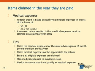 Items claimed in the year they are paid
        Medical expenses
            Federal credit is based on qualifying medical expenses in excess
             of the lesser of:
              - $2,109
              - 3% of net income
            A common misconception is that medical expenses must be
             claimed on a calendar year basis


        Tips
            Claim the medical expenses for the most advantageous 12 month
             period ending in the tax year
            Claim medical expenses on the appropriate tax return
            Ensure all eligible expenses are claimed
            Plan medical expenses to maximize claim
            Health insurance premiums qualify as medical expenses

19
 