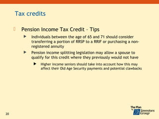 Tax credits

        Pension Income Tax Credit – Tips
            Individuals between the age of 65 and 71 should consider
             transferring a portion of RRSP to a RRIF or purchasing a non-
             registered annuity
            Pension income splitting legislation may allow a spouse to
             qualify for this credit where they previously would not have
                 Higher income seniors should take into account how this may
                  affect their Old Age Security payments and potential clawbacks




20
 