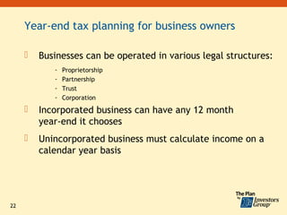 Year-end tax planning for business owners

        Businesses can be operated in various legal structures:
            -   Proprietorship
            -   Partnership
            -   Trust
            -   Corporation
        Incorporated business can have any 12 month
         year-end it chooses
        Unincorporated business must calculate income on a
         calendar year basis




22
 