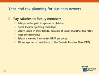 Year-end tax planning for business owners

        Pay salaries to family members
          Salary can be paid to spouse or children
          Great income splitting technique
          Salary taxed in their hands, possibly at lower marginal tax rates
          Must be reasonable
          Salary is earned income for RRSP purposes
          Allows spouse to contribute to the Canada Pension Plan (CPP)




23
 