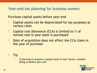 Year-end tax planning for business owners

     Purchase capital assets before year-end
        Capital assets can be depreciated for tax purposes at
         various rates
        Capital cost allowance (CCA) is limited to ½ of
         normal rate in year asset is purchased
        Date of acquisition does not affect the CCA claim in
         the year of purchase


        Tip
              If planning to acquire a capital asset in near future, consider
               doing so before year-end


24
 