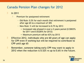 Canada Pension Plan changes for 2012
        In 2011
             Premium for postponed retirement
               - Old Rule: 0.5% for each month that retirement is postponed
                 after age 65 to a maximum of 30%
               - New Rule: % will be increased to 0.7% by 2013
                  – Increased rate phased in over a 3 years period (0.5663%
                    for 2011 and 0.6326% for 2012)
                  – Maximum premium will be 42% by 2013
        Effective 2012, individuals who are 60 years of age can apply
         for CPP even if working but will be required to contribute to
         CPP until age 65
        Remember, someone taking early CPP may want to apply in
         2012 when the reduction is 0.52% vs up to 0.6% in the future.



26
 