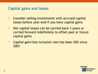 Capital gains and losses

       Consider selling investments with accrued capital
        losses before year-end if you have capital gains
       Net capital losses can be carried back 3 years or
        carried forward indefinitely to offset past or future
        capital gains
       Capital gain/loss inclusion rate has been 50% since
        2001




5
 