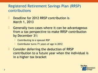 Registered Retirement Savings Plan (RRSP)
    contributions
       Deadline for 2012 RRSP contribution is
        March 1, 2013
       Generally two cases where it can be advantageous
        from a tax perspective to make RRSP contribution
        by December 31:
           Contributing to a spousal RSP
           Contributor turns 71 years of age in 2012

       Consider deferring the deduction of RRSP
        contribution to a future year when the individual is
        in a higher tax bracket


7
 