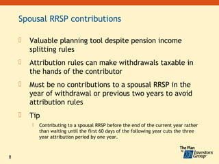 Spousal RRSP contributions

       Valuable planning tool despite pension income
        splitting rules
       Attribution rules can make withdrawals taxable in
        the hands of the contributor
       Must be no contributions to a spousal RRSP in the
        year of withdrawal or previous two years to avoid
        attribution rules
       Tip
           Contributing to a spousal RRSP before the end of the current year rather
            than waiting until the first 60 days of the following year cuts the three
            year attribution period by one year.



8
 
