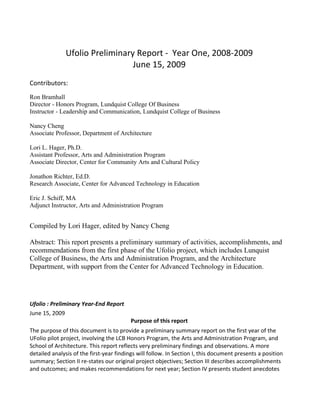 Ufolio Preliminary Report - Year One, 2008-2009
                                June 15, 2009
Contributors:
Ron Bramhall
Director - Honors Program, Lundquist College Of Business
Instructor - Leadership and Communication, Lundquist College of Business

Nancy Cheng
Associate Professor, Department of Architecture

Lori L. Hager, Ph.D.
Assistant Professor, Arts and Administration Program
Associate Director, Center for Community Arts and Cultural Policy

Jonathon Richter, Ed.D.
Research Associate, Center for Advanced Technology in Education

Eric J. Schiff, MA
Adjunct Instructor, Arts and Administration Program


Compiled by Lori Hager, edited by Nancy Cheng

Abstract: This report presents a preliminary summary of activities, accomplishments, and
recommendations from the first phase of the Ufolio project, which includes Lunquist
College of Business, the Arts and Administration Program, and the Architecture
Department, with support from the Center for Advanced Technology in Education.




Ufolio : Preliminary Year-End Report
June 15, 2009
                                         Purpose of this report
The purpose of this document is to provide a preliminary summary report on the first year of the
UFolio pilot project, involving the LCB Honors Program, the Arts and Administration Program, and
School of Architecture. This report reflects very preliminary findings and observations. A more
detailed analysis of the first-year findings will follow. In Section I, this document presents a position
summary; Section II re-states our original project objectives; Section III describes accomplishments
and outcomes; and makes recommendations for next year; Section IV presents student anecdotes
 