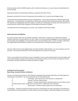 Active participation with the INCEPR coalition, which involved contributing to our research reports and attending the bi-
annual meetings.

Exploring the viability of using Wordpress Multiuser, along with other Web 2.0 tools.

We gained commitment from Central Computing to host the platform for a 2-year period and began testing.

I contributed to formulating eportfolio processes and approaches. I wrote a grant proposal for funding through the Big
Ideas process. The proposal was not accepted but it did intersect with several other proposals focused on reforming the
UO’s approach to undergraduate education, helped us crystallize our thinking about our project and raised awareness on
campus about the need for better integration of technology and educational strategies.

I interfaced with other interested groups on campus, most notably the Clark Honors College.




Project Assessment and Reflection

Our project has gone slower than we originally anticipated. I believe this is a function of our original plan being too
ambitious rather than any major deficits in our work. While it is true that eportfolio pedagogies are more important than
the technology, those pedagogies cannot be tested without some technology in place. As such, the delays in getting the
technology implemented hindered our abilities to move forward with our testing of eportfolio processes.




That said, I believe the time spent digging deeper into what eportfolios might look like in our various programs was time
well spent. We are better positioned to use the technology now than we were 9 months ago.




There is no one platform that will lead to success in eportfolios. Every successful implementation I have seen begins with
a clear understanding of the goals of the eportfolio, clear eportfolio processes, clear instruction and support for faculty
and students, and clear motivation for faculty and students to engage.




ePortfolio End of Year Summary
Nancy Cheng , Associate Professor, Architecture

This year, our faculty team focused our team objectives, developed strong working relationships and made progress on
implementing a new platform. Our team project goals fall into the following areas
         1)                             Technology: System specification, then evaluation or development
         2)                             Teaching : Curricular implementation
         3)                             Research : Find best implementation methods & system to meet student, faculty
         and administrative needs. Comparison of communication / collaboration across disciplines
         4)                             Dissemination : Creating a broader audience for cross-fertilization

1) Technology: I focused on trying online systems (more than contributing to the system specification and evaluation.) I
used ePortfolios to clarify expectations, promote reflection, document progress, and facilitate feedback and assessment.
 