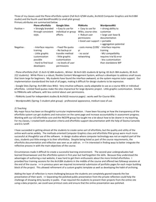 Three of my classes used the Plone ePortfolio system (Fall Arch 4/584 studio, Arch610 Computer Graphics and Arch384
studio) and the fourth used WordPressMU (a small pilot group)
Primary attributes are summarized below.
                   Plone ePortfolio     Google Sites          PbWorks              WordpressMU
Positive +         + Strongly branded + Easy to use for       + Easy to use for    + strong ability to
                   through consistent individual or group Wikis, course sites customize
                   style.               efforts               + Robust user        + large user base &
                                                              permissions          documentation
                                                              + Good user support + portable
                                                                                   + aggregation potential
Negative -         - Interface requires - Fixed file quota    - costs money $199/ - Interface requires
                   training             - No backup or        yr                   training
                   - Little graphic     transfer method       - no social          - MU compatibility
                   customization        - little graphic      networking           requires trial & error
                   possible             customization                              - less customization
                   - Hard to find local - no levels of user                        than standalone WP
                   developers           permissions

- Plone ePortfolio (Fall: 15 Arch 4/.484 students , Winter: 36 Arch 601 students & Spring: 65 Arch 384 students, 85 Arch
222 students): While Plone is a robust, flexible Content Management System, without a developer to address small issues
that loom large for beginners. My students have found the interface awkward, so the system requires tutor support. Our
implementation standardized the look of all pages, making it difficult for design students to be expressive.
- Google Sites (Spring: Arch384 class Wiki): Very intuitive software, easily adaptable to use as a course Wiki or individual
ePortfolio. Limited fixed quotas make the sites impractical for large dynamic project. Little graphic customization. Similar
to PBWorks wiki software, with less control about user permissions.
- PbWorks (used for independent studies & Arch610 resource pages) : works well for Course Wiki.
- WordpressMU (Spring: 5 student pilot group): professional appearance, medium ease of use.

2) Teaching
My major focus has been on thoughtful curricular implementation. I have been focusing on how the transparency of the
ePortfolio system can get students and instructors on the same page and increase accountability in assessment progress.
Working with our UO ePortfolio core and the INCEPR group has taught me a lot about how to be clearer in my teaching.
For my classes, I created both evaluation criteria and ePortfolio support documentation with the help of Davina Camardo
and Eric Schiff.

I have succeeded in getting almost all the students to create some sort of ePortfolio, but the quality and utility of the
online work varies widely. The methods-oriented Computer Graphics class and ePortfolio Pilot group were much more
successful at thoughtful use of the software. In design studios where computer technology was not an explicit part of the
class, students put little energy in to their ePortfolios. Despite being listed as part of the course requirements, the
ePortfolio documentation and reflection was seen as an add-on. >> I’m interested in finding ways to better integrate the
reflective process in with the main objectives of the course.

Circumstances made it difficult to create a successful learning environment. The second-year undergraduates had
learned Dreamweaver and the ePortfolio system in first year but had forgotten the skills. Because they understood the
advantages of authoring a real website, it was hard to get them enthusiastic about the more limited ePortfolios. I
provided four training sessions for the Arch384 students in the middle of the course and offered two followup sessions at
the end of the course. >> In previous years we required incremental submission of portfolio pages for each major building
block of the project. This allowed refinement of a custom graphic template as well as developing the habit of archiving.

Adding the layer of reflection is more challenging because the students are completely geared towards the live
presentation of their work. >> Separating the polished public presentation from the private reflection could help the
challenge of showing dirty laundry in public. If we required the students to present their projects from the online site
using a data projector, we could save printout costs and ensure that the online presentation was polished.
 