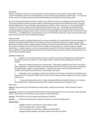 3) Research
We have only begun to look at the research questions we have proposed. I have amassed a large number of online
student ePortfolios to examine, and we developed a survey to collect student preferences and attitudes. >> A major goal
for the summer is to analyze and summarize the student behavior and attitudes from the previous years.

Due to the diversity of disciplines involved, it has been more difficult to create a cross-disciplinary study. We wanted to
look at how ePortfolios could help to guide students in developing Communication and Collaboration skills, so we each
defined Collaboration in terms of discipline-specific objectives, activities, criteria, outcomes, etc. But for Spring 2009, it
turned out that the class contexts of the WordpressMU pilot did not foster this. I encouraged my Architecture pilot
students to use their blog to track their progress towards personal learning goals and the only group activities we had
were giving feedback through comments and an online forum (through Diigo, since BuddyPress wasn’t functional for much
of the term). >> Fall 2009 presents an opportunity to set up a more definitive comparison, where we each identify a team
project and look at how to foster collaborative behavior.

4) Dissemination
We have been successful at building alliances with our natural stakeholders on campus (Helen Chu and Sarah Stubbs of IS
Academic Computing, Andrew Bonamici of the Library), we have connected with partners on campus pursuing similar
goals (Honors College, Foreign Language teaching, Education) and external allies (Helen Barrett, WSU, INCEPR). While our
forums were more lively last year, we have built more in-depth understanding of our mission through our targeted
partnerships. In addition, we gave our ideas a larger exposure through the UO Provost’s Big Ideas call for proposals. Ron
was very effective in initiating a Big Ideas proposal that concisely articulated our ideas coming out of Helen Barrett’s visit
and our February INCEPR meeting.

SNAPSHOT OF RESULTS:
       •      Students in the computer graphics classes are receptive to learning technology; those in studio find it a
       distraction from their core mission. In team-taught studios, compliance varies according to the instructor
       attitude.
          •      Response to reflective questions has varied greatly. Those adept at graphics tend to be less interested in
          verbal assignments. Introspective students with poor graphic skills can be much more expressive in writing than
          through drawings, models or computer graphics. It helps the instructor to see that students understand
          concepts, even though they lack proficiency in generating visual results.
          •       Google Sites is very accessible and quick to learn, BUT you can’t backup or move the sites and they have a
          fixed quota limit! Compared to PBWiki, which I have used for 5 previous classes, Google has not set up a support
          infrastructure.
          •      >> Keep new requirements minimal. Target sharing of artifacts that benefit the whole (i.e. site analysis,
          factual design data) Provide strong documentation, support and examples for the eager to excel.
NEXT STEPS
Analysis : Study previous year’s ePortfolios and survey results. Analyze and summarize. Write and submit research
abstracts.
Assessment : Resolve the misalignment between departmental studio evaluation forms, and narrower course evaluation
criteria. Look at how to tie the artifacts to the evaluation. Build on WSU work.
Research : Plan Fall term courses to support interdisciplinary comparison.
Funding           : Define areas of potential innovation, find partners, search for funding sources.
Dissemination :
          -       Highlight top work on ePortfolio site, add students to index.
          -       Continue dialogue with IS, Honors College.
          -       Look at creating faculty workshops, building on the AAD efforts.
          -       Engage Arch Dept colleagues and students about how to foster this effort.
 