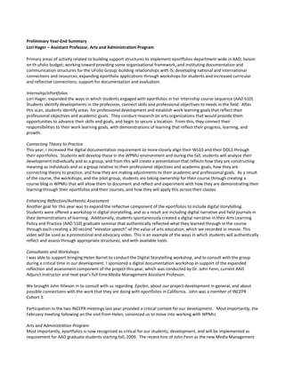 Preliminary Year-End Summary
Lori Hager – Assistant Professor, Arts and Administration Program

Primary areas of activity related to building support structures to implement eportfolios department-wide in AAD; liaison
on th ufolio budget; working toward providing some organizational framework, and instituting documentation and
communication structures for the UFolio Group; building relationships with IS; developing national and international
connections and resources; expanding eportfolio applications through workshops for students and increased curricular
and reflective connections; support for documentation and evaluation.

Internship/ePortfolios
Lori Hager, expanded the ways in which students engaged with eportfolios in her Internship course sequence (AAD 610).
Students identify developments in the profession, connect skills and professional objectives to needs in the field. After
this scan, students identify areas for professional development and establish work learning goals that reflect their
professional objectives and academic goals. They conduct research on arts organizations that would provide them
opportunities to advance their skills and goals, and begin to secure a location. From this, they connect their
responsibilities to their work learning goals, with demonstrations of learning that reflect their progress, learning, and
growth.

Connecting Theory to Practice
This year, I increased the digital documentation requirement to more closely align their WLGS and their DOLS through
their eportfolios. Students will develop these in the WPMU environment and during the fall, students will analyze their
development individually and as a group, and from this will create a presentation that reflects how they are constructing
meaning as individuals and as a group relative to their professional objectives and academic goals, how they are
connecting theory to practice, and how they are making adjustments to their academic and professional goals. As a result
of the course, the workshops, and the pilot group, students are taking ownership for their course through creating a
course blog in WPMU that will allow them to document and reflect and experiment with how they are demonstrating their
learning through their eportfolios and their courses, and how they will apply this across their classes.

Enhancing Reflection/Authentic Assessment
Another goal for this year was to expand the reflective component of the eportfolios to include digital storytelling.
Students were offered a workshop in digital storytelling, and as a result are including digital narrative and field journals in
their demonstrations of learning. Additionally, students spontaneously created a digital narrative in their Arts Learning
Policy and Practice (AAD 510) graduate seminar that authentically reflected what they learned through in the course
through each creating a 30-second “elevator speech” of the value of arts education, which we recorded in imovie. This
video will be used as a promotional and advocacy video. This is an example of the ways in which students will authentically
reflect and assess through appropriate structures, and with available tools.

Consultants and Workshops
I was able to support bringing Helen Barret to conduct the Digital Storytelling workshop, and to consult with the group
during a critical time in our development. I sponsored a digital documentation workshop in support of the expanded
reflection and assessment component of the project this year, which was conducted by Dr. John Fenn, current AAD
Adjunct Instructor and next year’s full time Media Management Assistant Professor.

We brought John Ittleson in to consult with us regarding Epsilen, about our project development in general, and about
possible connections with the work that they are doing with eportfolios in California. John was a member of INCEPR
Cohort 3.

Participation in the two INCEPR meetings last year provided a critical context for our development. Most importantly, the
February meeting following on the visit from Helen, convinced us to move into working with WPMU.

Arts and Administration Program
Most importantly, eportfolios is now recognized as critical for our students; development, and will be implemented as
requirement for AAD graduate students starting fall, 2009. The recent hire of John Fenn as the new Media Management
 