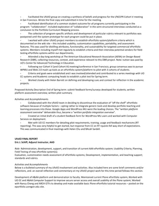 -       Facilitated the UfoliO group on creating a synthesis of beliefs and progress for the I/NCEPR Cohort V meeting
     in San Francisco. Wrote the final copy and submitted in time for the meeting.
     -       Facilitated identification of a common student outcome for all programs currently participating in the
     program: “collaboration”. Included exploration of “collaboration” in the semi-structured interviews conducted as a
     conclusion to the Portfolio Curriculum Mapping process.
     -       The collection of program-specific artifacts and development of particular rubrics relevant to portfolios was
     postponed until the system prototype for each program could be put in place.
     -       I worked with other UfoliO project members to establish ePortfolio system/platform criteria which is
     documented on the wiki site – this included usability, customization capabilities, portability, and assessment
     features. This was used for distilling attributes, functionality, and sustainability for targeted commercial ePortfolio
     systems. Members including myself met regularly to establish criteria and then interview potential vendors for field-
     testing ePortfolio systems within our departments.
     -       Attended a day-long workshop at The American Educational Research Association (AERA) on Design-Based
     Research (DBR), collecting resources, context, and experience relevant to this DBR project. Note: tuition was paid by
     UO's Center for Advanced Technology in Education.
     -       Following our Cohort V (and Cohort III) meeting/conference in San Francisco, group consensus was to pursue
     WPMU and Web 2.0 mash-up tools as an ePortfolio system/platform to pilot with 3 cohorts of students.
     -       Criteria and goals were established and I was involved/attended and contributed to a series meetings with UO
     CC systems and Academic computing heads to establish a pilot test for Spring term.
     -       Worked closely with Helen Barrett on defining and developing cues and context for reflection in the academic
     projects.

Proposed Activity Description End of Spring term: submit feedback forms/surveys developed for students; written
platform assessment overview; written pilot summary.

Activities and Accomplishments
     -       Collaborated with the UfoliO team in deciding to discontinue the evaluation of “off the shelf” ePortfolio
     software because of multiple factors – opting rather to integrate generic tools and develop portfolio teaching and
     learning processes into those. Google Apps and WordPress MU were the leading choices. The “written platform
     assessment overview” deliverable thus, became a “written portfolio integration overview”.
     -       Created an initial draft of a student feedback form for WordPress MU users and worked with Computer
     Services on deployment.
     -       Met with UO CC members for detailing pilot requirements, training, usage and feedback mechanisms (RT
     reporting). This was very helpful to get started, but response from CC on RT rquests fell way short of expectations.
     This was communicated in final meetings with Helen Chu and Micah Sardell.


UfoliO FINAL REPORT
Eric J. Schiff, Adjunct Instructor, AAD

Role: Administration, development, support, and transition of current AAA ePortfolio system; Usability Criteria, Planning,
Field Testing of new ePortfolo system(s);
Evaluation, customization needs assessment of ePortfolio systems; Development, implementation, and teaching support;
standards and rubrics.

Activities and Accomplishments
Below is a bulleted summary of my UfoliO involvement and activities. Also included here are some brief comments and/or
reflections, and. an overall reflection and commentary on my UfoliO project work for this time period follows this section.

Development of A&AA platform and demonstration to faculty. Maintained current Plone ePortfolio system; Worked with
UO CC and A&AA Computer Support to improve secure server access and overall usability of the Plone system; Worked
with Nancy Cheng and ARCH GTFs to develop and make available basic Plone ePortfolio tutorial resources – posted on the
eportfolio.uoregon.edu site.
 
