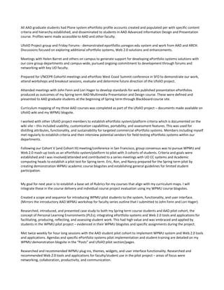 All AAD graduate students had Plone system ePortfolio profile accounts created and populated per with specific content
criteria and hierarchy established, and disseminated to students in AAD Advanced Information Design and Presentation
course. Profiles were made accessible to AAD and other faculty.

UfoliO Project group and Friday Forums - demonstrated eportfollio.uoregon.edu system and work from AAD and ARCH.
Discussions focused on exploring additional ePortfolio systems, Web 2.0 solutions and enhancements.

Meetings with Helen Barret and others on campus to generate support for developing ePortfolio systems solutions with
our core group departments and campus-wide, pursued ongoing commitment to development through forums and
networking with key UO faculty.

Prepared for I/NCEPR CohortV meetings and ePortfoio West Coast Summit conference in SFO to demonstrate our work,
attend workshops and breakout sessions, evaluate and determine future direction of the UfoliO project.

Attended meetings with John Fenn and Lori Hager to develop standards for web published presentation ePortfolios
produced as outcomes of my Spring term AAD Multimedia Presentation and Design course. These were defined and
presented to AAD graduate students at the beginning of Spring term through Blackboard course site.

Curriculum mapping of my three AAD courses was completed as part of the UfoliO project – documents made available on
UfoliO wiki and my WPMU blogsite.

I worked with other UfoliO project members to establish ePortfolio system/platform criteria which is documented on the
wiki site – this included usability, customization capabilities, portability, and assessment features. This was used for
distilling attributes, functionality, and sustainability for targeted commercial ePortfolio systems. Members including myself
met regularly to establish criteria and then interview potential vendors for field-testing ePortfolio systems within our
departments.

Following our Cohort V (and Cohort III) meeting/conference in San Francisco, group consensus was to pursue WPMU and
Web 2.0 mash-up tools as an ePortfolio system/platform to pilot with 3 cohorts of students. Criteria and goals were
established and I was involved/attended and contributed to a series meetings with UO CC systems and Academic
computing heads to establish a pilot test for Spring term. Eric, Ron, and Nancy prepared for the Spring term pilot by
creating demonstration WPMU academic course blogsites and establishing general guidelines for limited student
participation.


My goal for next year is to establish a base set of Rubrics for my courses that align with my curriculum maps. I will
integrate these in the course delivery and individual course project evaluation using my WPMU course blogsites.

Created a scope and sequence for introducing WPMU pilot students to the system, functionality, and user interface.
(Mirrors the introductory AAD WPMU workshop for faculty series outline that I submitted to John Fenn and Lori Hager).

Researched, introduced, and presented case study to both my Spring term course students and AAD pilot cohort, the
concept of Personal Learning Environments (PLEs); integrating ePortfolio systems and Web 2.0 tools and applications for
facilitating, producing, reflecting, and assessing student work. This had high value and was embraced and applied by
students in the WPMU pilot project – evidenced in their WPMU blogsites and specific assignments during the project.

Met twice weekly for hour long sessions with the AAD student pilot cohort to implement WPMU system and Web 2.0 tools
and applications. Agendas and specific ePortfolio systems pilot implementation and student training are detailed on my
WPMU demonstration blogsite in the “Posts” and UfoliO pilot section/pages.

Researched and recommended WPMU plug-ins, themes, widgets, and user interface functionality. Researched and
recommended Web 2.0 tools and applications for faculty/student use in the pilot project – areas of focus were
networking, collaboration, productivity, and communication.
 