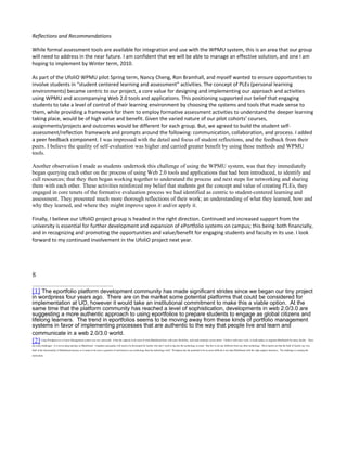 Reflections and Recommendations

While formal assessment tools are available for integration and use with the WPMU system, this is an area that our group
will need to address in the near future. I am confident that we will be able to manage an effective solution, and one I am
hoping to implement by Winter term, 2010.

As part of the UfoliO WPMU pilot Spring term, Nancy Cheng, Ron Bramhall, and myself wanted to ensure opportunities to
involve students in “student centered learning and assessment” activities. The concept of PLEs (personal learning
environments) became centric to our project, a core value for designing and implementing our approach and activities
using WPMU and accompanying Web 2.0 tools and applications. This positioning supported our belief that engaging
students to take a level of control of their learning environment by choosing the systems and tools that made sense to
them, while providing a framework for them to employ formative assessment activities to understand the deeper learning
taking place, would be of high value and benefit. Given the varied nature of our pilot cohorts’ courses,
assignments/projects and outcomes would be different for each group. But, we agreed to build the student self-
assessment/reflection framework and prompts around the following: communication, collaboration, and process. I added
a peer feedback component. I was impressed with the detail and focus of student reflections, and the feedback from their
peers. I believe the quality of self-evaluation was higher and carried greater benefit by using these methods and WPMU
tools.

Another observation I made as students undertook this challenge of using the WPMU system, was that they immediately
began querying each other on the process of using Web 2.0 tools and applications that had been introduced, to identify and
cull resources; that they then began working together to understand the process and next steps for networking and sharing
them with each other. These activities reinforced my belief that students got the concept and value of creating PLEs, they
engaged in core tenets of the formative evaluation process we had identified as centric to student-centered learning and
assessment. They presented much more thorough reflections of their work; an understanding of what they learned, how and
why they learned, and where they might improve upon it and/or apply it.

Finally, I believe our UfoliO project group is headed in the right direction. Continued and increased support from the
university is essential for further development and expansion of ePortfolio systems on campus; this being both financially,
and in recognizing and promoting the opportunities and value/benefit for engaging students and faculty in its use. I look
forward to my continued involvement in the UfoliO project next year.




8

[1] The eportfolio platform development community has made significant strides since we began our tiny project
in wordpress four years ago. There are on the market some potential platforms that could be considered for
implementation at UO, however it would take an institutional commitment to make this a viable option. At the
same time that the platform community has reached a level of sophistication, developments in web 2.0/3.0 are
suggesting a more authentic approach to using eportfolios to prepare students to engage as global citizens and
lifelong learners. The trend in eportfolios seems to be moving away from these kinds of portfolio management
systems in favor of implementing processes that are authentic to the way that people live and learn and
communicate in a web 2.0/3.0 world.
[2]     Using Wordpress as a Course Management system was very successful. It has the capacity to do most of what Blackboard does with more flexibility, style and continuity across terms. I believe with more work, it could replace or augment Blackboard for many faculty. There

are some challenges. It is not as plug and play as Blackboard. Templates and guides will need to be developed for faculty who don’t want to dig into the technology as much. But this is not any different from any other technology. Most reports are that the bulk of faculty use very
little of the functionality of Blackboard anyway so it seems to be more a question of motivation to use technology than the technology itself. Wordpress has the potential to be no more difficult to use than Blackboard with the right support structures. The challenge is creating the
motivation.
 
