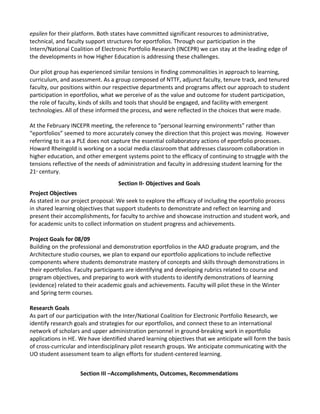 epsilen for their platform. Both states have committed significant resources to administrative,
technical, and faculty support structures for eportfolios. Through our participation in the
Intern/National Coalition of Electronic Portfolio Research (INCEPR) we can stay at the leading edge of
the developments in how Higher Education is addressing these challenges.

Our pilot group has experienced similar tensions in finding commonalities in approach to learning,
curriculum, and assessment. As a group composed of NTTF, adjunct faculty, tenure track, and tenured
faculty, our positions within our respective departments and programs affect our approach to student
participation in eportfolios, what we perceive of as the value and outcome for student participation,
the role of faculty, kinds of skills and tools that should be engaged, and facility with emergent
technologies. All of these informed the process, and were reflected in the choices that were made.

At the February INCEPR meeting, the reference to “personal learning environments” rather than
“eportfolios” seemed to more accurately convey the direction that this project was moving. However
referring to it as a PLE does not capture the essential collaboratory actions of eportfolio processes.
Howard Rheingold is working on a social media classroom that addresses classroom collaboration in
higher education, and other emergent systems point to the efficacy of continuing to struggle with the
tensions reflective of the needs of administration and faculty in addressing student learning for the
21 century.
  st




                                   Section II- Objectives and Goals
Project Objectives
As stated in our project proposal: We seek to explore the efficacy of including the eportfolio process
in shared learning objectives that support students to demonstrate and reflect on learning and
present their accomplishments, for faculty to archive and showcase instruction and student work, and
for academic units to collect information on student progress and achievements.

Project Goals for 08/09
Building on the professional and demonstration eportfolios in the AAD graduate program, and the
Architecture studio courses, we plan to expand our eportfolio applications to include reflective
components where students demonstrate mastery of concepts and skills through demonstrations in
their eportfolios. Faculty participants are identifying and developing rubrics related to course and
program objectives, and preparing to work with students to identify demonstrations of learning
(evidence) related to their academic goals and achievements. Faculty will pilot these in the Winter
and Spring term courses.

Research Goals
As part of our participation with the Inter/National Coalition for Electronic Portfolio Research, we
identify research goals and strategies for our eportfolios, and connect these to an international
network of scholars and upper administration personnel in ground-breaking work in eportfolio
applications in HE. We have identified shared learning objectives that we anticipate will form the basis
of cross-curricular and interdisciplinary pilot research groups. We anticipate communicating with the
UO student assessment team to align efforts for student-centered learning.


                    Section III –Accomplishments, Outcomes, Recommendations
 