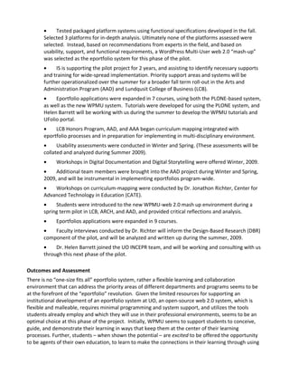 •    Tested packaged platform systems using functional specifications developed in the fall.
       Selected 3 platforms for in-depth analysis. Ultimately none of the platforms assessed were
       selected. Instead, based on recommendations from experts in the field, and based on
       usability, support, and functional requirements, a WordPress Multi-User web 2.0 “mash-up”
       was selected as the eportfolio system for this phase of the pilot.
       •    IS is supporting the pilot project for 2 years, and assisting to identify necessary supports
       and training for wide-spread implementation. Priority support areas and systems will be
       further operationalized over the summer for a broader fall term roll-out in the Arts and
       Administration Program (AAD) and Lundqusit College of Business (LCB).
       •    Eportfolio applications were expanded in 7 courses, using both the PLONE-based system,
       as well as the new WPMU system. Tutorials were developed for using the PLONE system, and
       Helen Barrett will be working with us during the summer to develop the WPMU tutorials and
       UFolio portal.
       •    LCB Honors Program, AAD, and AAA began curriculum mapping integrated with
       eportfolio processes and in preparation for implementing in multi-disciplinary environment.
       •     Usability assessments were conducted in Winter and Spring. (These assessments will be
       collated and analyzed during Summer 2009).
       •    Workshops in Digital Documentation and Digital Storytelling were offered Winter, 2009.
       •    Additional team members were brought into the AAD project during Winter and Spring,
       2009, and will be instrumental in implementing eportfolios program-wide.
       •   Workshops on curriculum-mapping were conducted by Dr. Jonathon Richter, Center for
       Advanced Technology in Education (CATE).
       •    Students were introduced to the new WPMU-web 2.0 mash up environment during a
       spring term pilot in LCB, ARCH, and AAD, and provided critical reflections and analysis.
       •    Eportfolios applications were expanded in 9 courses.
       •   Faculty interviews conducted by Dr. Richter will inform the Design-Based Research (DBR)
       component of the pilot, and will be analyzed and written up during the summer, 2009.
       •    Dr. Helen Barrett joined the UO INCEPR team, and will be working and consulting with us
       through this next phase of the pilot.

Outcomes and Assessment
There is no “one-size fits all” eportfolio system, rather a flexible learning and collaboration
environment that can address the priority areas of different departments and programs seems to be
at the forefront of the “eportfolio” revolution. Given the limited resources for supporting an
institutional development of an eportfolio system at UO, an open-source web 2.0 system, which is
flexible and malleable, requires minimal programming and system support, and utilizes the tools
students already employ and which they will use in their professional environments, seems to be an
optimal choice at this phase of the project. Initially, WPMU seems to support students to conceive,
guide, and demonstrate their learning in ways that keep them at the center of their learning
processes. Further, students – when shown the potential – are excited to be offered the opportunity
to be agents of their own education, to learn to make the connections in their learning through using
 