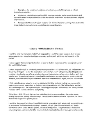 •     Strengthen the outcomes-based assessment component of the project to reflect
       institutional priorities.
       •    Implement eportfolios throughout AAD for undergraduate and graduate students and
       courses in a two-year phased roll-out, that will include assessment and evaluation for program
       improvement.
       •    Next cohort of Honors Program students will develop Personal Learning Plans that will be
       integrated with curriculum and eportfolio processes and system.




                            Section IV - WPMU Pilot Student Reflections

I wish that all of my instructors had WPMU blogs so that I could have easy access to their course
resources and more opportunities to communicate and network with them and students in the
classes.

I would suggest that training and attention be paid to student awareness of the appropriate use of
this tool (WPMU/blogs).

Current purpose/design of ePortfolio platform still puzzles me -- it's professional, yet embedded in the
University of Oregon -- to me this means that I can only "get away" with pointing it out to potential
employers for about a year after graduation, because it's so clearly marked out as student work for a
specific year. The website is a much more flexible tool because it's advertisement for me -- not UO.
However, as I understand, my access to that website is limited to about a year, which is also too bad.

I think a good strategy would be to set up a document or blog post and invite group members to
make comments and suggestions so that they learn to work in the site (like WP) and give feedback.
Wikis and Google docs are super handy for compiling group project information, and having this tool
available within a social network is really handy.

Wikis, Blogs - Web 2.0 tools that can hold a lot of content to accommodate a discussion board,
posting documents, posting video messages. I would love to see customizable Twitters in the future
that can be adapted for specific groups.

I wish that Blackboard functioned more like the social networking tools we've used, because they are
so much more intuitive and user-friendly -- however, I'm not sure social networking is a totally
worthwhile option unless it has a specific, course-related purpose. I say this because most social
networking tools are informal and for fun; most students already have their own, personal accounts.
 