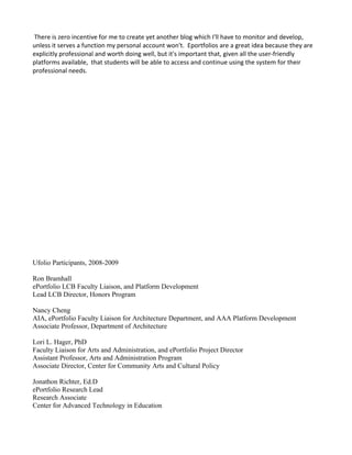 There is zero incentive for me to create yet another blog which I'll have to monitor and develop,
unless it serves a function my personal account won't. Eportfolios are a great idea because they are
explicitly professional and worth doing well, but it's important that, given all the user-friendly
platforms available, that students will be able to access and continue using the system for their
professional needs.




Ufolio Participants, 2008-2009

Ron Bramhall
ePortfolio LCB Faculty Liaison, and Platform Development
Lead LCB Director, Honors Program

Nancy Cheng
AIA, ePortfolio Faculty Liaison for Architecture Department, and AAA Platform Development
Associate Professor, Department of Architecture

Lori L. Hager, PhD
Faculty Liaison for Arts and Administration, and ePortfolio Project Director
Assistant Professor, Arts and Administration Program
Associate Director, Center for Community Arts and Cultural Policy

Jonathon Richter, Ed.D
ePortfolio Research Lead
Research Associate
Center for Advanced Technology in Education
 