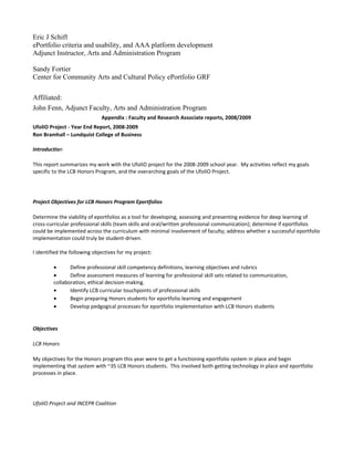 Eric J Schiff
ePortfolio criteria and usability, and AAA platform development
Adjunct Instructor, Arts and Administration Program

Sandy Fortier
Center for Community Arts and Cultural Policy ePortfolio GRF

Affiliated:
John Fenn, Adjunct Faculty, Arts and Administration Program
                              Appendix : Faculty and Research Associate reports, 2008/2009
UfoliO Project - Year End Report, 2008-2009
Ron Bramhall – Lundquist College of Business

Introduction

This report summarizes my work with the UfoliO project for the 2008-2009 school year. My activities reflect my goals
specific to the LCB Honors Program, and the overarching goals of the UfoliO Project.




Project Objectives for LCB Honors Program Eportfolios

Determine the viability of eportfolios as a tool for developing, assessing and presenting evidence for deep learning of
cross-curricular professional skills (team skills and oral/written professional communication); determine if eportfolios
could be implemented across the curriculum with minimal involvement of faculty; address whether a successful eportfolio
implementation could truly be student-driven.

I identified the following objectives for my project:

         •      Define professional skill competency definitions, learning objectives and rubrics
         •      Define assessment measures of learning for professional skill sets related to communication,
         collaboration, ethical decision-making.
         •      Identify LCB curricular touchpoints of professional skills
         •      Begin preparing Honors students for eportfolio learning and engagement
         •      Develop pedgogical processes for eportfolio implementation with LCB Honors students


Objectives

LCB Honors

My objectives for the Honors program this year were to get a functioning eportfolio system in place and begin
implementing that system with ~35 LCB Honors students. This involved both getting technology in place and eportfolio
processes in place.




UfoliO Project and INCEPR Coalition
 