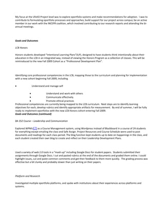 My focus at the UfoliO Project level was to explore eportfolio systems and make recommendations for adoption. I was to
contribute to formulating eportfolio processes and approaches; build support for our project across campus; be an active
member in our work with the INCEPR coalition, which involved contributing to our research reports and attending the bi-
annual meetings.




Goals and Outcomes

LCB Honors

Honors students developed “Intentional Learning Plans”(ILP), designed to have students think intentionally about their
education in the LCB in an integrated way, instead of viewing the Honors Program as a collection of classes. This will be
reintroduced to the new Fall 2009 Cohort as a “Professional Development Plan”.




Identifying core professional competencies in the LCB, mapping those to the curriculum and planning for implementation
with a new cohort beginning Fall 2009, including

•              Understand and manage self

              •              Understand and work with others
              •              Communicate effectively
              •              Promote ethical practices
Professional competencies are currently being mapped to the LCB curriculum. Next steps are to identify learning
objectives for each, develop rubrics and identify appropriate artifacts for measurement. By end of summer, I will be fully
ready to implement eportfolios with the new LCB Honors cohort entering Fall 2009.
Goals and Outcomes (continued)

BA 352 Course – Leadership and Communication

Explored WPMU[2] as a Course Management system, using Wordpress instead of Blackboard in a course of 24 students
for everything except emailing the class and Safe Assign. Project Resources and Course Schedule were used to post
documents and readings for each class period. The blog function kept students up to date on happenings in the class, and
each student created their own blog to create and reflect on their Leadership Development Plans.




Used a variety of web 2.0 tools in a “mash-up” including Google Docs for student papers. Students submitted their
assignments through Google Docs. I cut and pasted rubrics at the end of the documents and graded them online. I could
highlight issues, cut and paste common comments and get their feedback to them more quickly. The grading process was
effective but a bit clunky and probably slower than just writing on their papers.




Platform and Research

Investigated multiple eportfolio platforms, and spoke with institutions about their experiences across platforms and
systems.
 