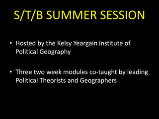 S/T/B SUMMER SESSION
• Hosted by the Kelsy Yeargain institute of
Political Geography
• Three two week modules co-taught by leading
Political Theorists and Geographers

 