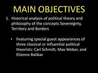 MAIN OBJECTIVES
1. Historical analysis of political theory and
philosophy of the concepts Sovereignty,
Territory and Borders

• Featuring special guest appearances of
three classical or influential political
theorists: Carl Schmitt, Max Weber, and
Etienne Balibar

 